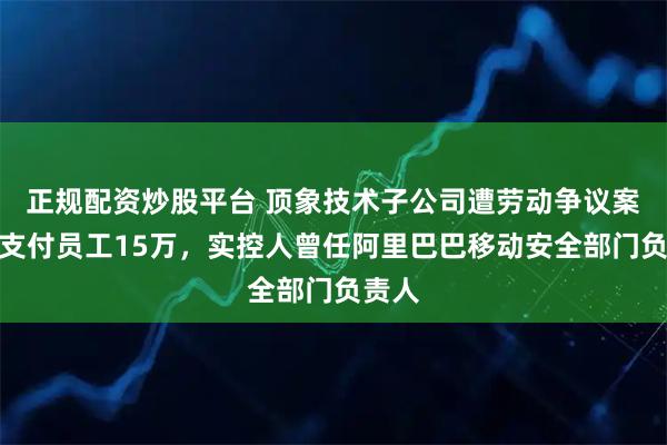 正规配资炒股平台 顶象技术子公司遭劳动争议案仲裁支付员工15万，实控人曾任阿里巴巴移动安全部门负责人
