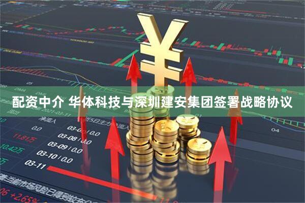 配资中介 华体科技与深圳建安集团签署战略协议