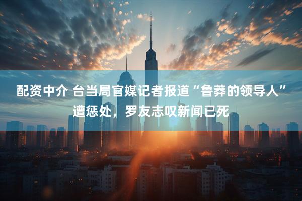 配资中介 台当局官媒记者报道“鲁莽的领导人”遭惩处，罗友志叹新闻已死