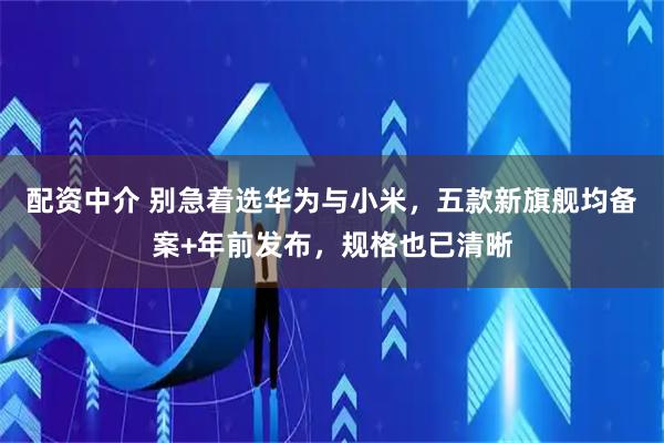 配资中介 别急着选华为与小米，五款新旗舰均备案+年前发布，规格也已清晰