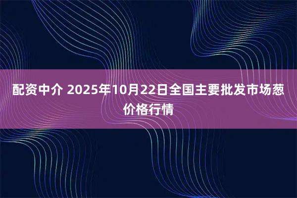 配资中介 2025年10月22日全国主要批发市场葱价格行情