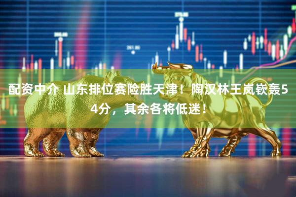 配资中介 山东排位赛险胜天津！陶汉林王岚嵚轰54分，其余各将低迷！