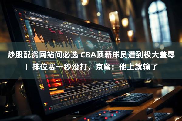 炒股配资网站问必选 CBA顶薪球员遭到极大羞辱！排位赛一秒没打，京蜜：他上就输了