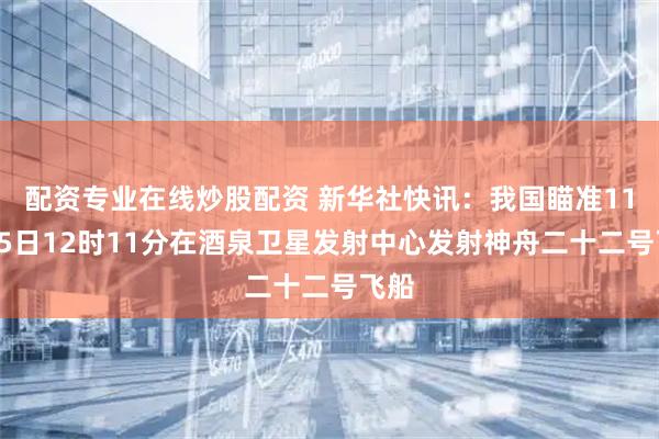 配资专业在线炒股配资 新华社快讯：我国瞄准11月25日12时11分在酒泉卫星发射中心发射神舟二十二号飞船