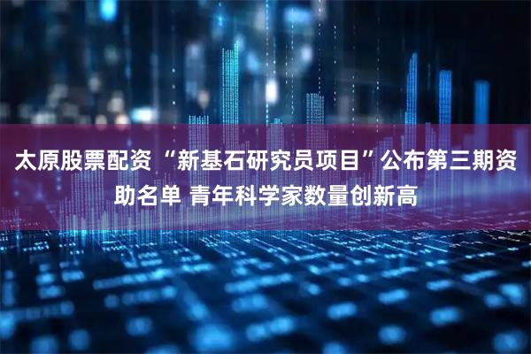 太原股票配资 “新基石研究员项目”公布第三期资助名单 青年科学家数量创新高