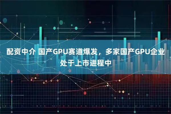 配资中介 国产GPU赛道爆发，多家国产GPU企业处于上市进程中