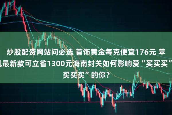 炒股配资网站问必选 首饰黄金每克便宜176元 苹果手机最新款可立省1300元海南封关如何影响爱“买买买”的你？