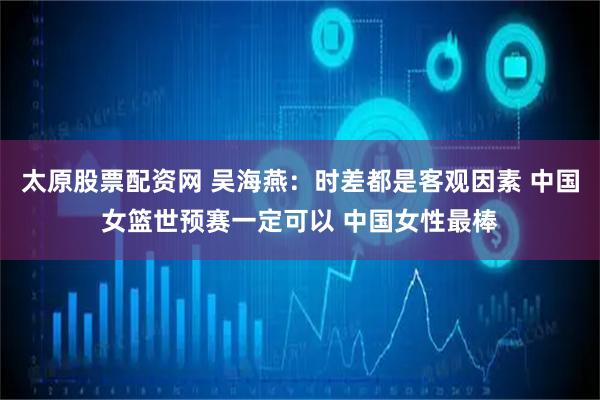 太原股票配资网 吴海燕：时差都是客观因素 中国女篮世预赛一定可以 中国女性最棒