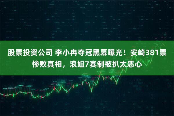 股票投资公司 李小冉夺冠黑幕曝光！安崎381票惨败真相，浪姐7赛制被扒太恶心