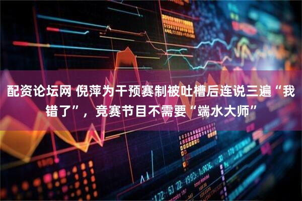 配资论坛网 倪萍为干预赛制被吐槽后连说三遍“我错了”，竞赛节目不需要“端水大师”