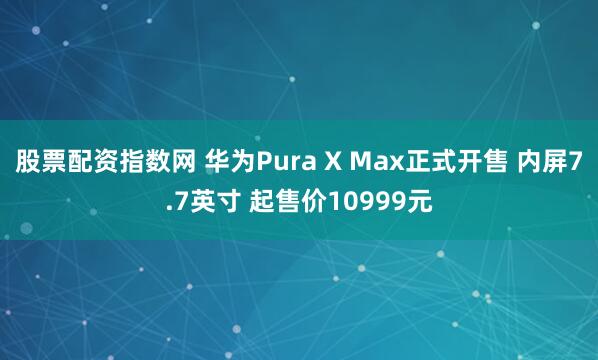 股票配资指数网 华为Pura X Max正式开售 内屏7.7英寸 起售价10999元