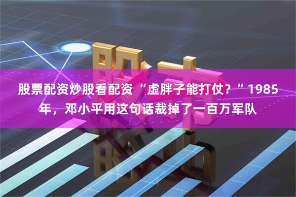 股票配资炒股看配资 “虚胖子能打仗？”1985年，邓小平用这句话裁掉了一百万军队